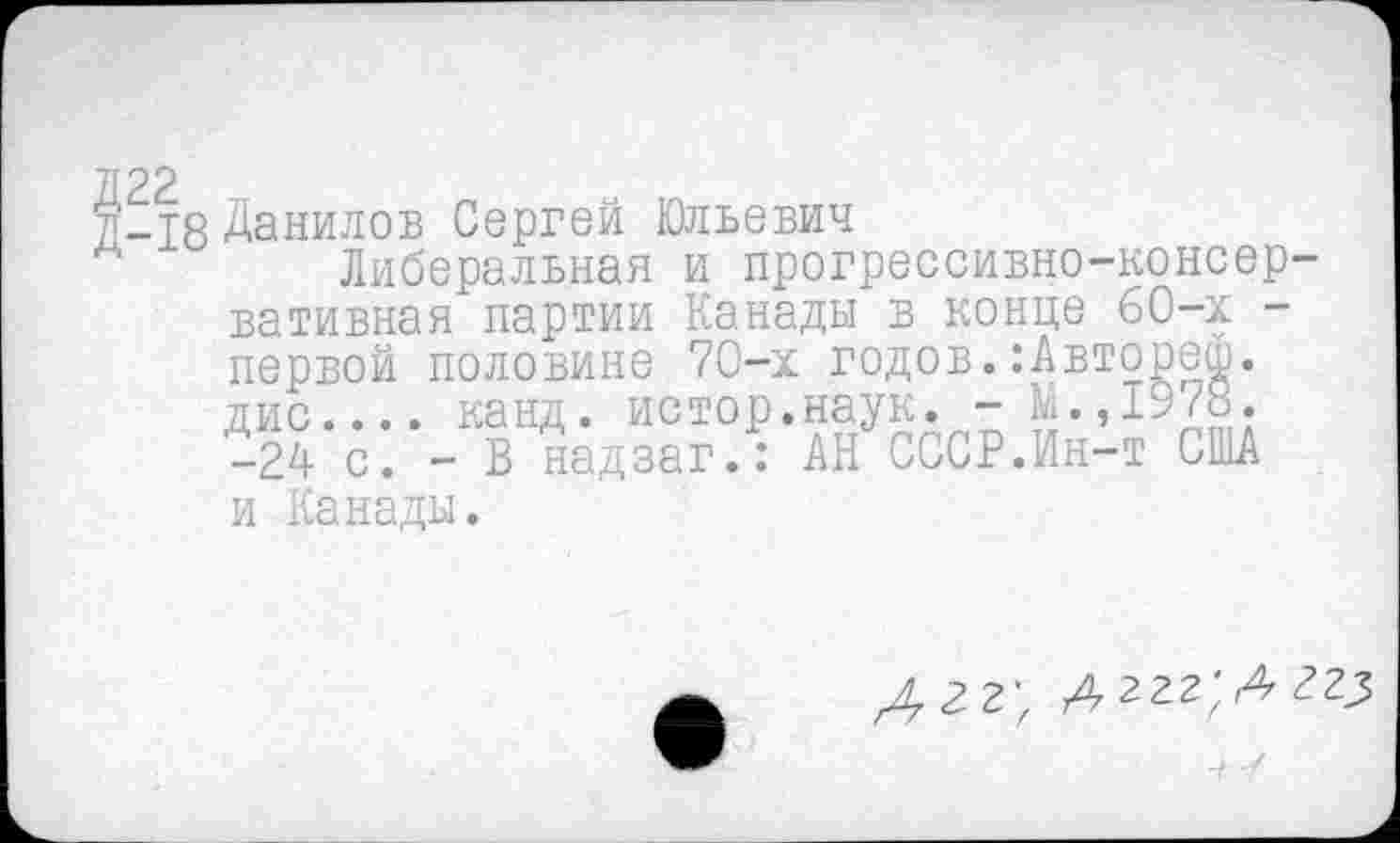 ﻿22
-18 Данилов Сергей Юльевич
Либеральная и прогрессивно-консер вативная партии Канады в конце 60-х -первой половине 70-х годов.:Автореш. дис.... канд. истор.наук. -М.,1978. -24 с. - В надзаг.: АН СССР.Ин-т США
и Канады.